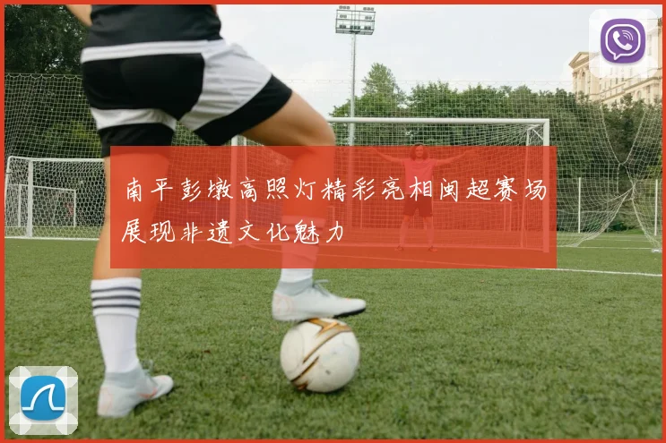 南平彭墩高照灯精彩亮相闽超赛场展现非遗文化魅力