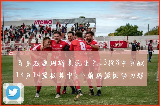 马克威廉姆斯表现出色13投8中贡献18分14篮板其中6个前场篮板助力球队