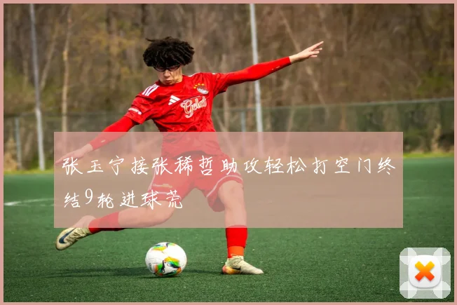 张玉宁接张稀哲助攻轻松打空门终结9轮进球荒
