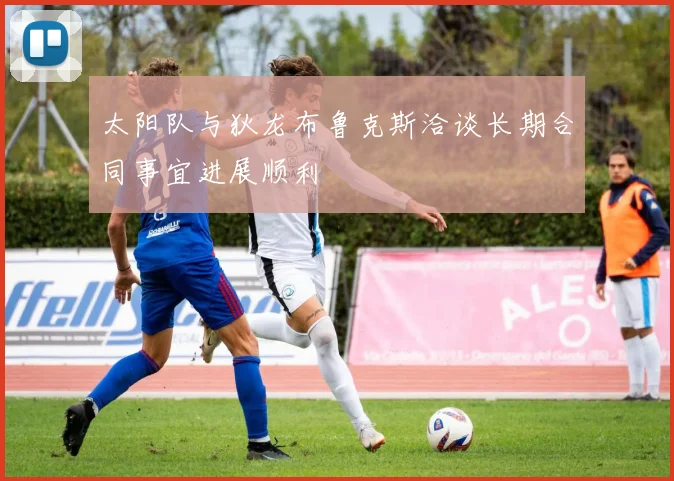 太阳队与狄龙布鲁克斯洽谈长期合同事宜进展顺利
