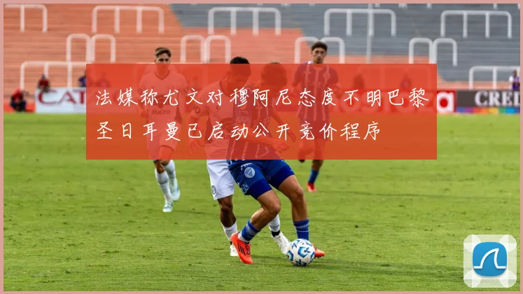 法媒称尤文对穆阿尼态度不明巴黎圣日耳曼已启动公开竞价程序