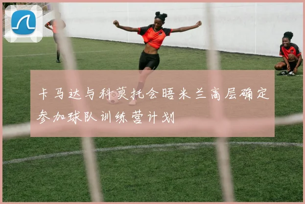 卡马达与科莫托会晤米兰高层确定参加球队训练营计划