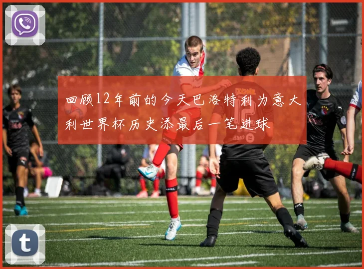 回顾12年前的今天巴洛特利为意大利世界杯历史添最后一笔进球