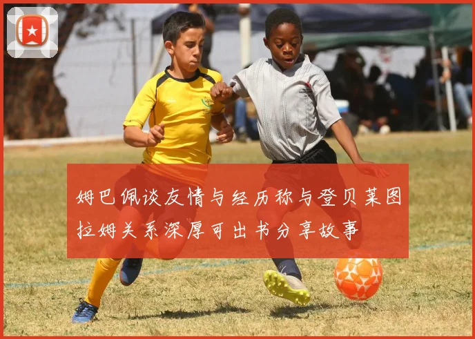 姆巴佩谈友情与经历称与登贝莱图拉姆关系深厚可出书分享故事