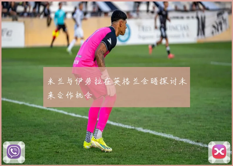 米兰与伊劳拉在英格兰会晤探讨未来合作机会