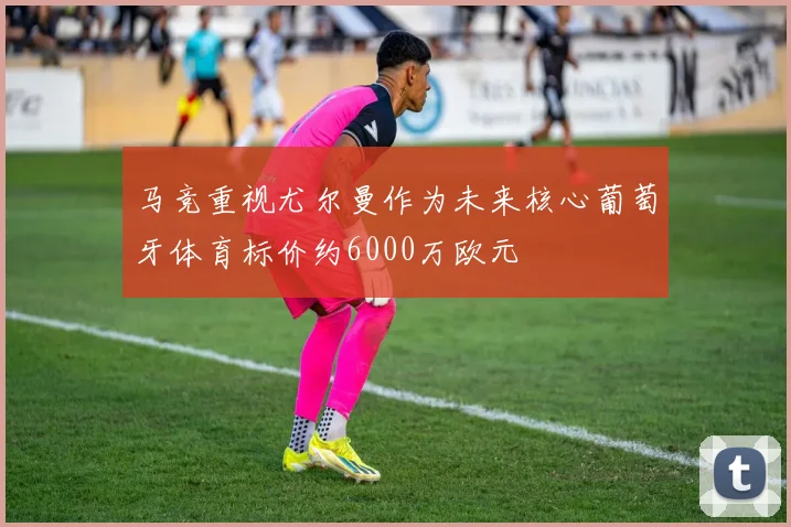 马竞重视尤尔曼作为未来核心葡萄牙体育标价约6000万欧元