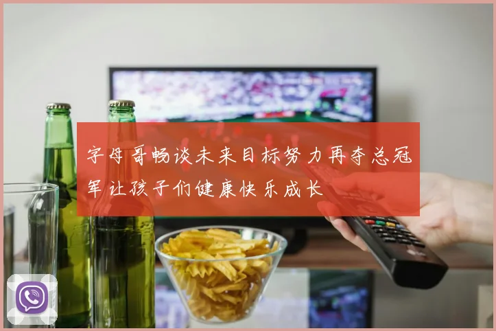 字母哥畅谈未来目标努力再夺总冠军让孩子们健康快乐成长