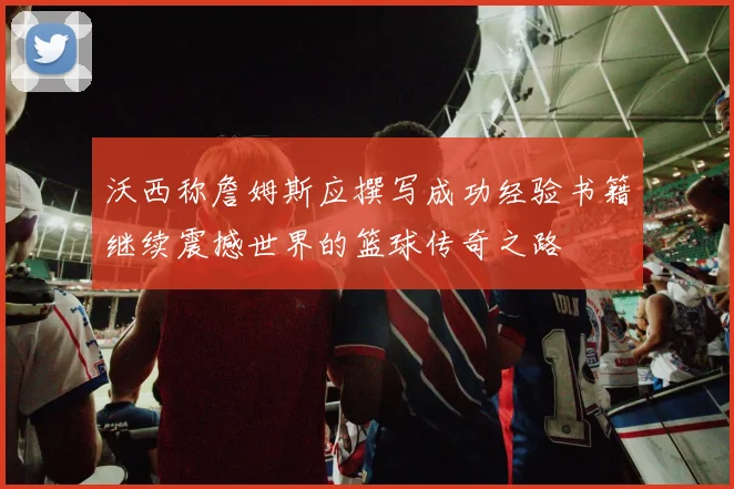 沃西称詹姆斯应撰写成功经验书籍继续震撼世界的篮球传奇之路