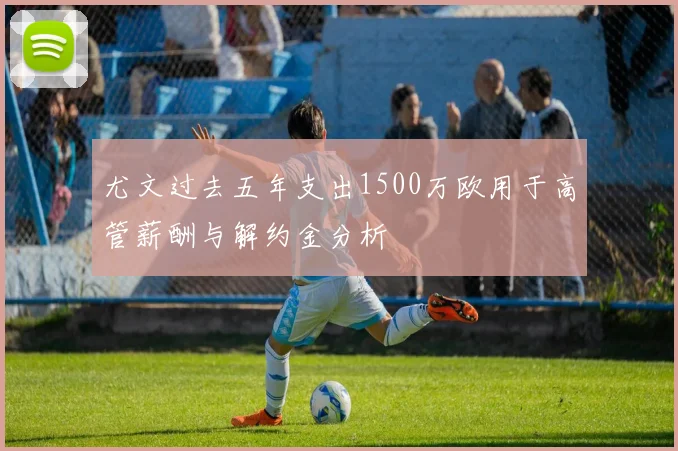 尤文过去五年支出1500万欧用于高管薪酬与解约金分析