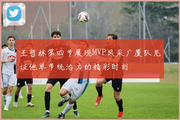 王哲林第四节展现MVP风采广厦队见证他单节统治力的精彩时刻