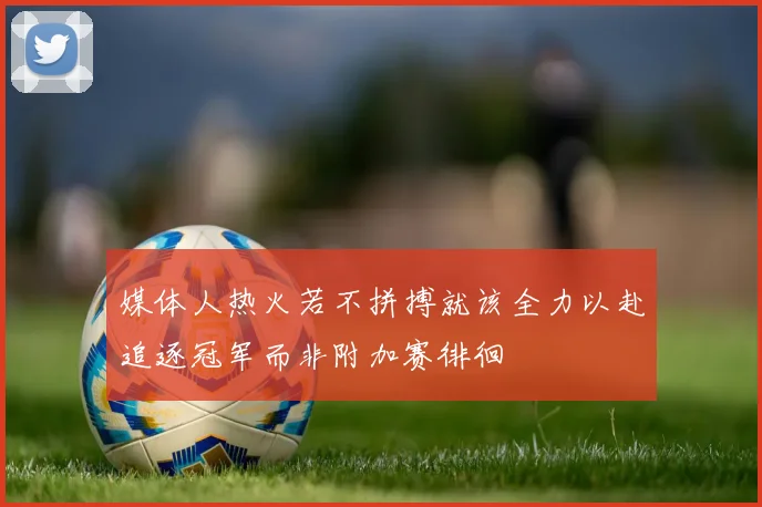 媒体人热火若不拼搏就该全力以赴追逐冠军而非附加赛徘徊