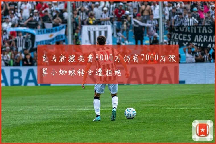 皇马新援花费8000万仍有7000万预算小蜘蛛转会遭拒绝