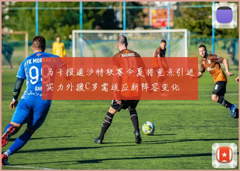 马卡报道沙特联赛今夏将重点引进实力外援C罗需适应新阵容变化