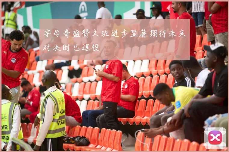 字母哥盛赞文班进步显著期待未来对决时已退役