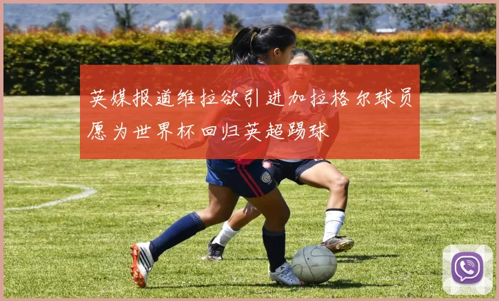 英媒报道维拉欲引进加拉格尔球员愿为世界杯回归英超踢球