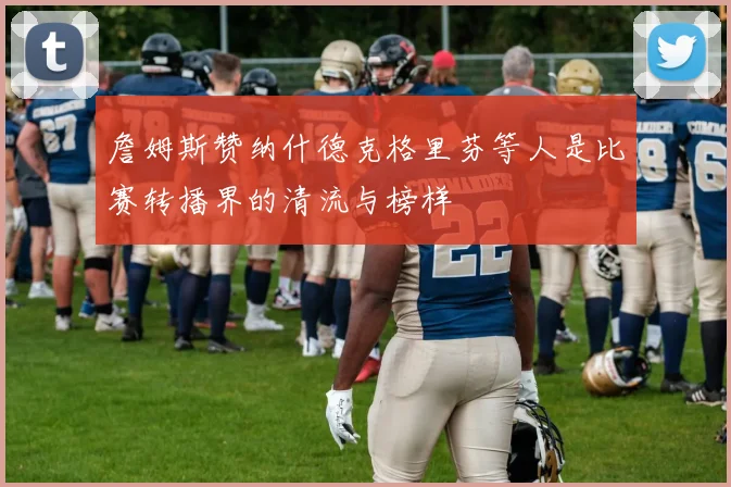 詹姆斯赞纳什德克格里芬等人是比赛转播界的清流与榜样