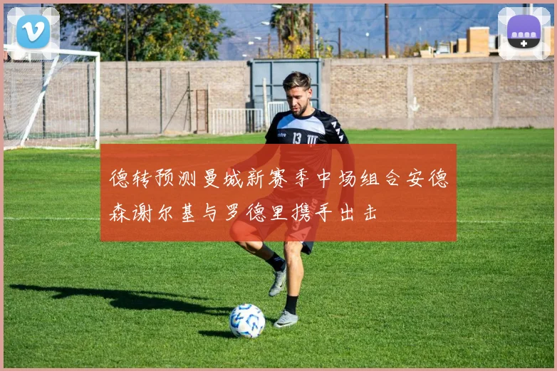 德转预测曼城新赛季中场组合安德森谢尔基与罗德里携手出击