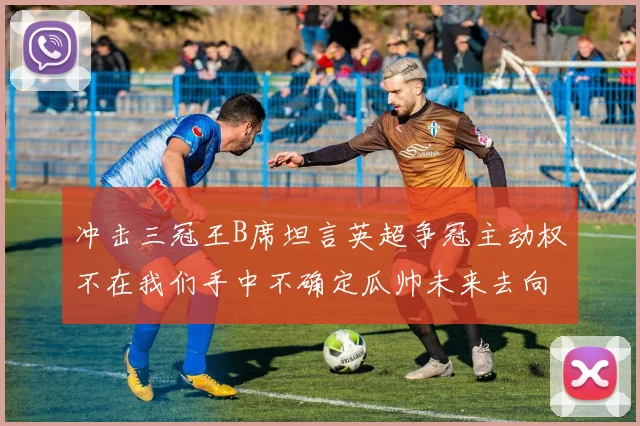 冲击三冠王B席坦言英超争冠主动权不在我们手中不确定瓜帅未来去向
