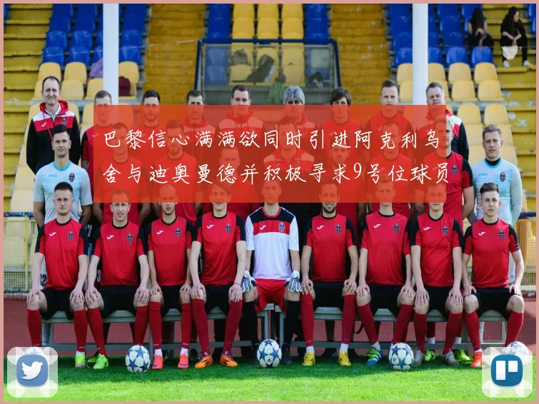 巴黎信心满满欲同时引进阿克利乌舍与迪奥曼德并积极寻求9号位球员
