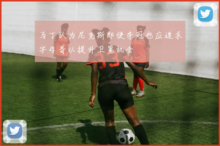 马丁认为尼克斯即使夺冠也应追求字母哥以提升卫冕机会