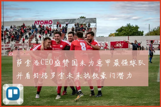 萨索洛CEO盛赞国米为意甲最强球队并看好格罗索未来执教豪门潜力