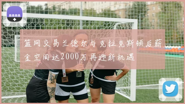 篮网交易兰德尔与克拉克斯顿后薪金空间达2000万再迎新机遇