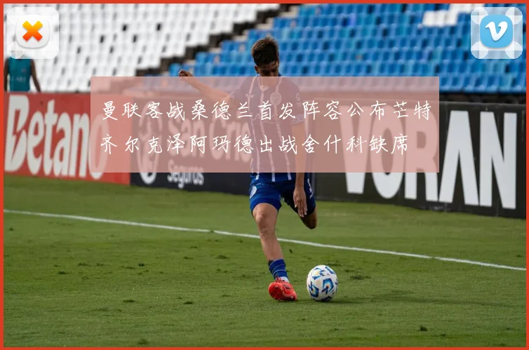 曼联客战桑德兰首发阵容公布芒特齐尔克泽阿玛德出战舍什科缺席
