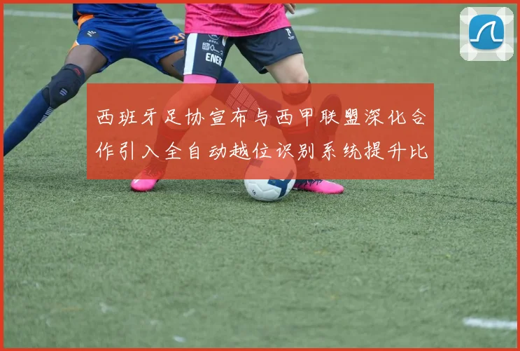 西班牙足协宣布与西甲联盟深化合作引入全自动越位识别系统提升比赛公正性