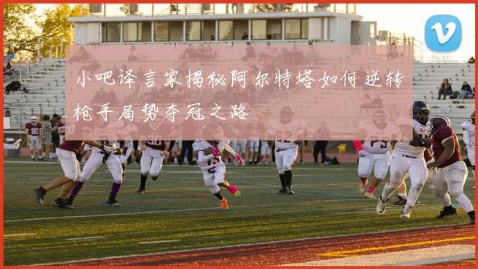 小吧译言家揭秘阿尔特塔如何逆转枪手局势夺冠之路
