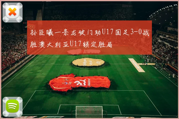 孙臣曦一条龙破门助U17国足3-0战胜澳大利亚U17锁定胜局