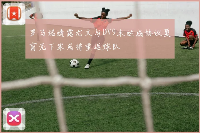 罗马诺透露尤文与DV9未达成协议夏窗无下家或将重返球队