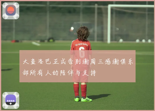 大查洛巴正式告别谢周三感谢俱乐部所有人的陪伴与支持