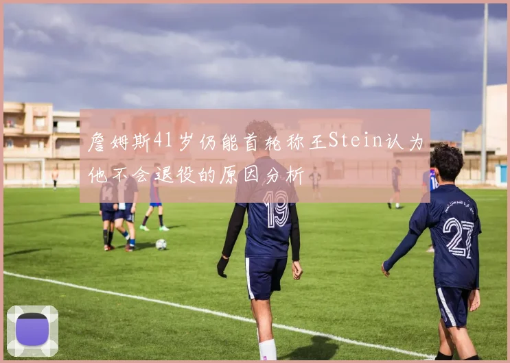 詹姆斯41岁仍能首轮称王Stein认为他不会退役的原因分析